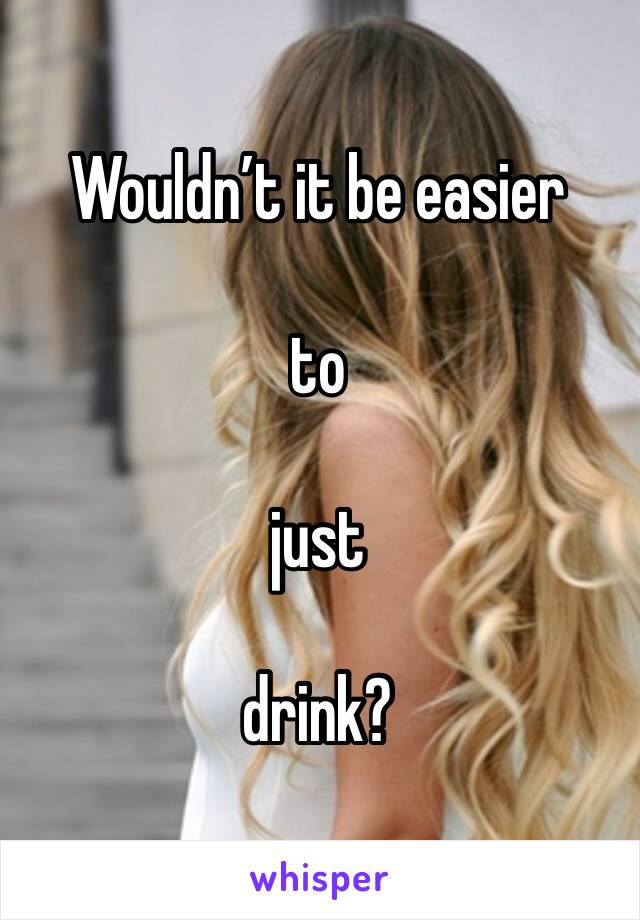 Wouldn’t it be easier

to

just

drink?