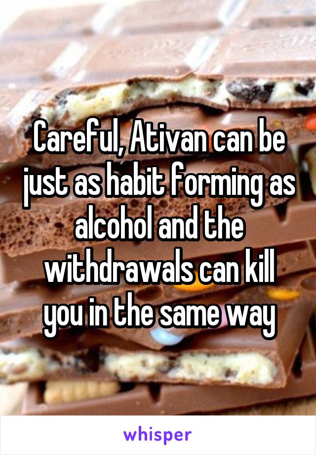 Careful, Ativan can be just as habit forming as alcohol and the withdrawals can kill you in the same way