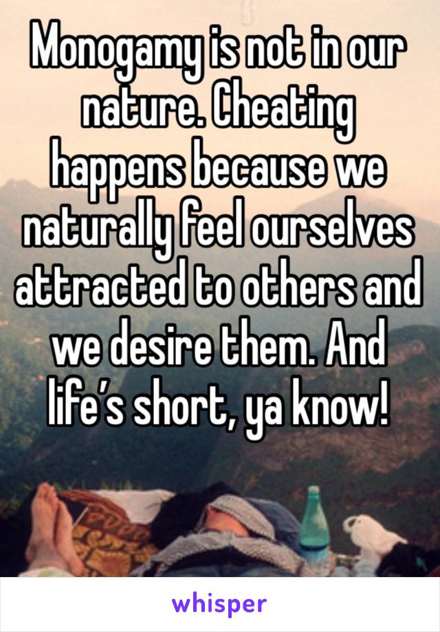 Monogamy is not in our nature. Cheating happens because we naturally feel ourselves attracted to others and we desire them. And life’s short, ya know! 