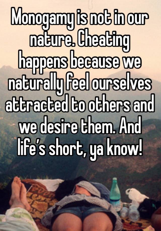 Monogamy is not in our nature. Cheating happens because we naturally feel ourselves attracted to others and we desire them. And life’s short, ya know! 