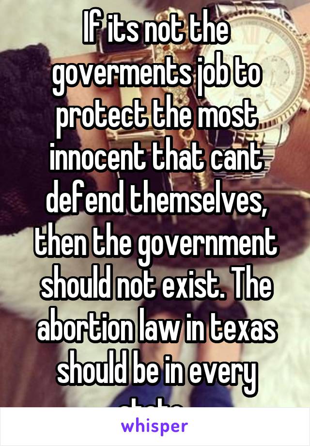 If its not the goverments job to protect the most innocent that cant defend themselves, then the government should not exist. The abortion law in texas should be in every state. 