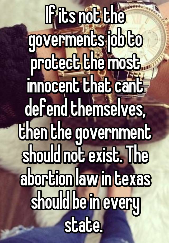 If its not the goverments job to protect the most innocent that cant defend themselves, then the government should not exist. The abortion law in texas should be in every state. 