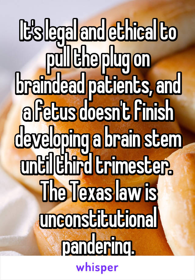 It's legal and ethical to pull the plug on braindead patients, and a fetus doesn't finish developing a brain stem until third trimester.  The Texas law is unconstitutional pandering.