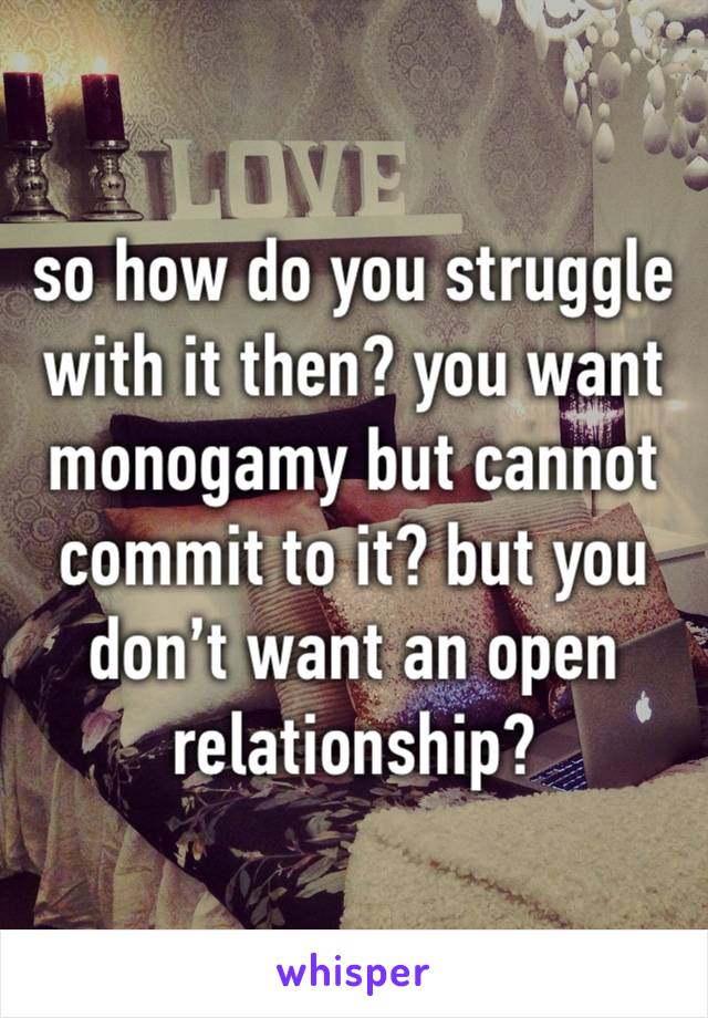 so how do you struggle with it then? you want monogamy but cannot commit to it? but you don’t want an open relationship?