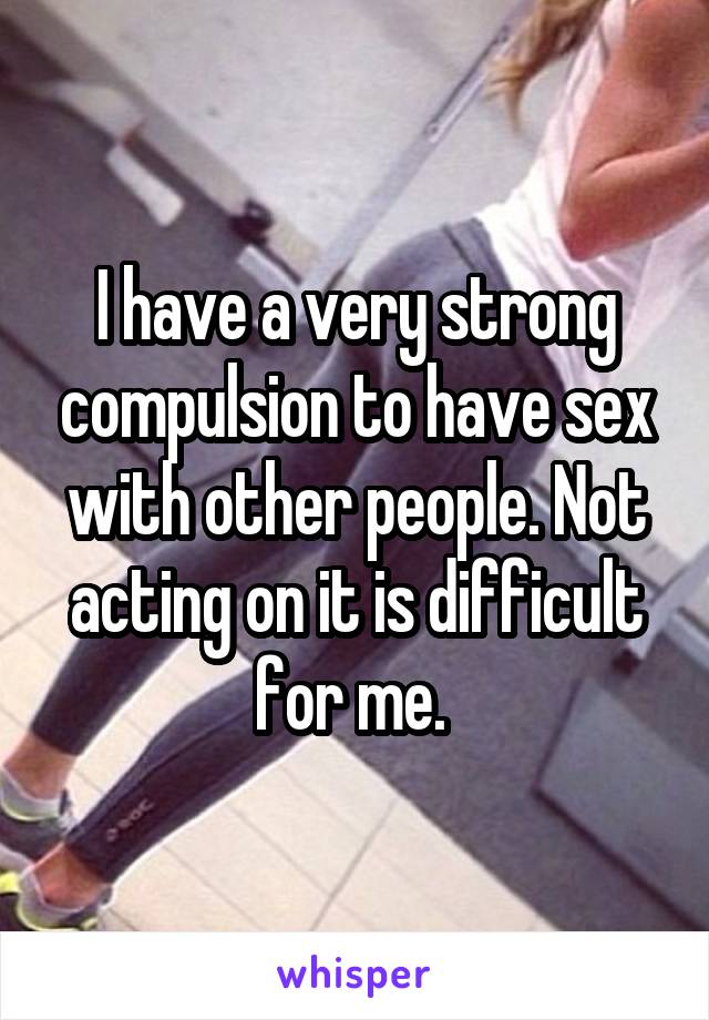 I have a very strong compulsion to have sex with other people. Not acting on it is difficult for me. 