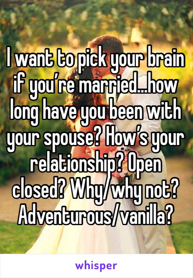 I want to pick your brain if you’re married…how long have you been with your spouse? How’s your relationship? Open closed? Why/why not? Adventurous/vanilla?