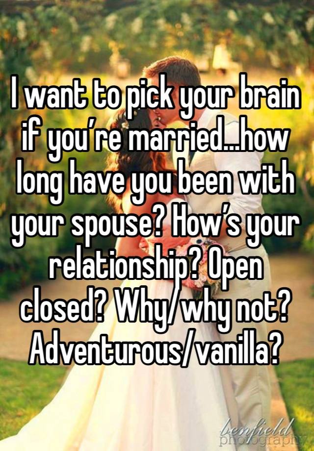 I want to pick your brain if you’re married…how long have you been with your spouse? How’s your relationship? Open closed? Why/why not? Adventurous/vanilla?