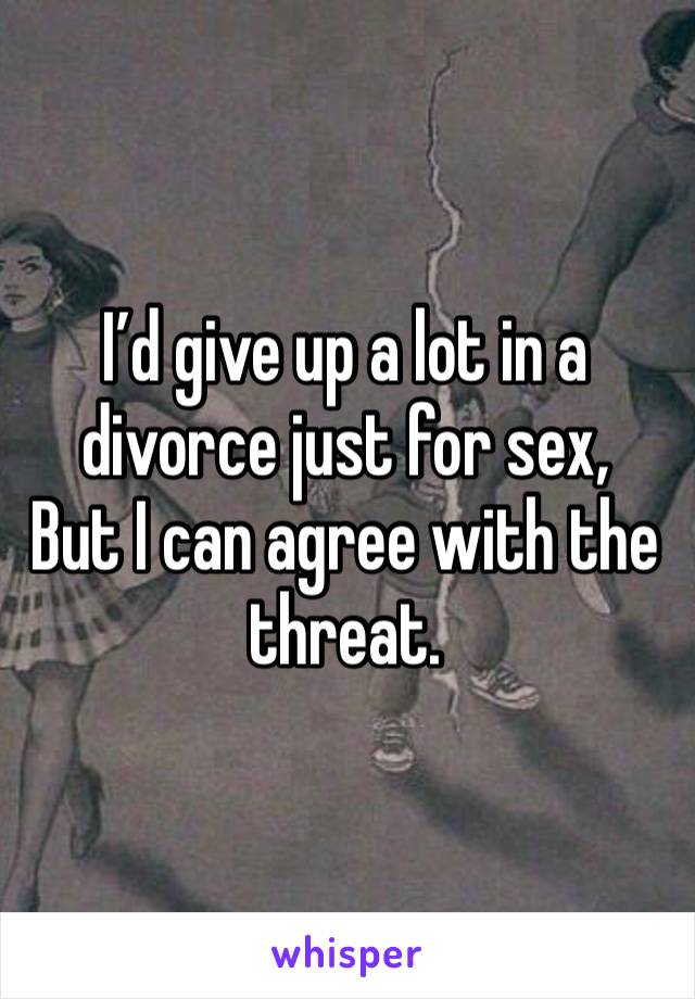 I’d give up a lot in a divorce just for sex,
But I can agree with the threat.