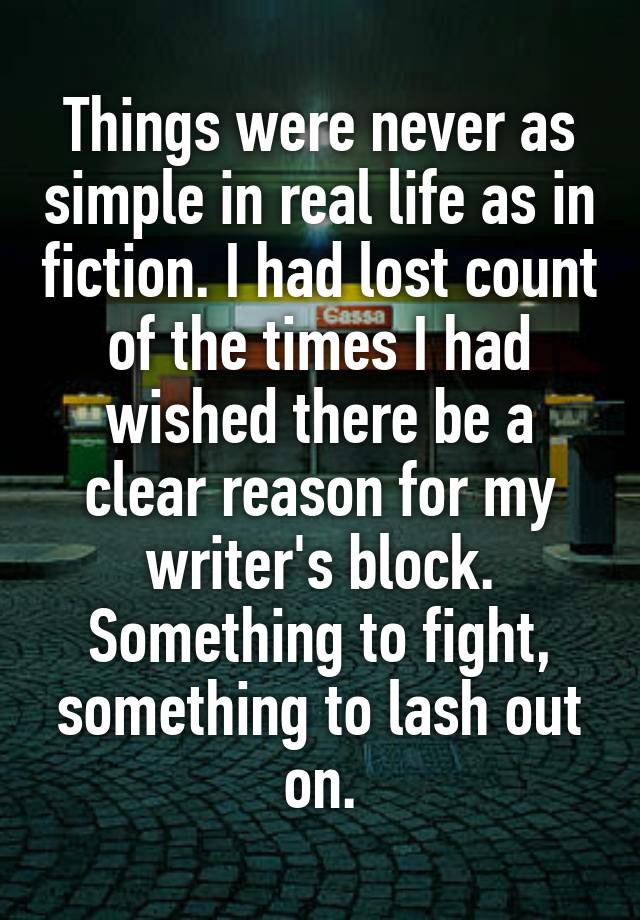 Things were never as simple in real life as in fiction. I had lost count of the times I had wished there be a clear reason for my writer's block. Something to fight, something to lash out on.