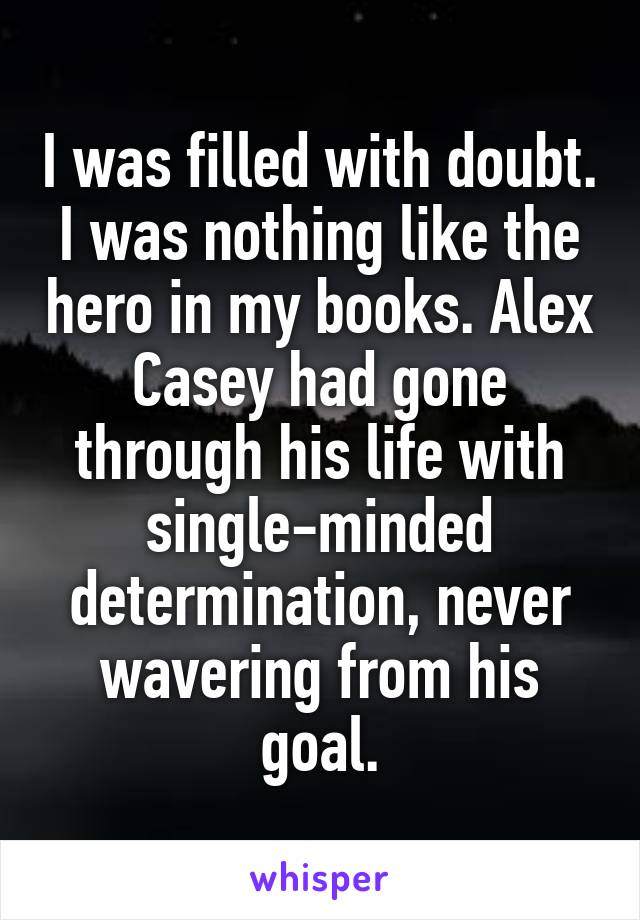 I was filled with doubt. I was nothing like the hero in my books. Alex Casey had gone through his life with single-minded determination, never wavering from his goal.