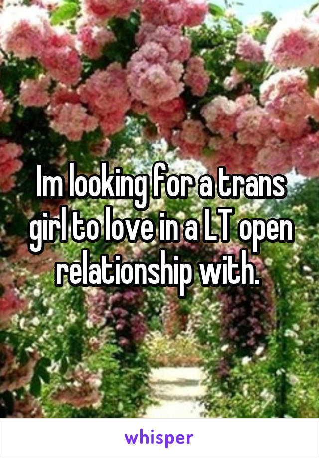 Im looking for a trans girl to love in a LT open relationship with. 