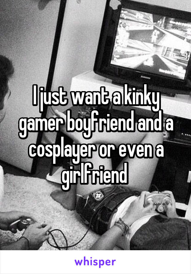 I just want a kinky gamer boyfriend and a cosplayer or even a girlfriend 