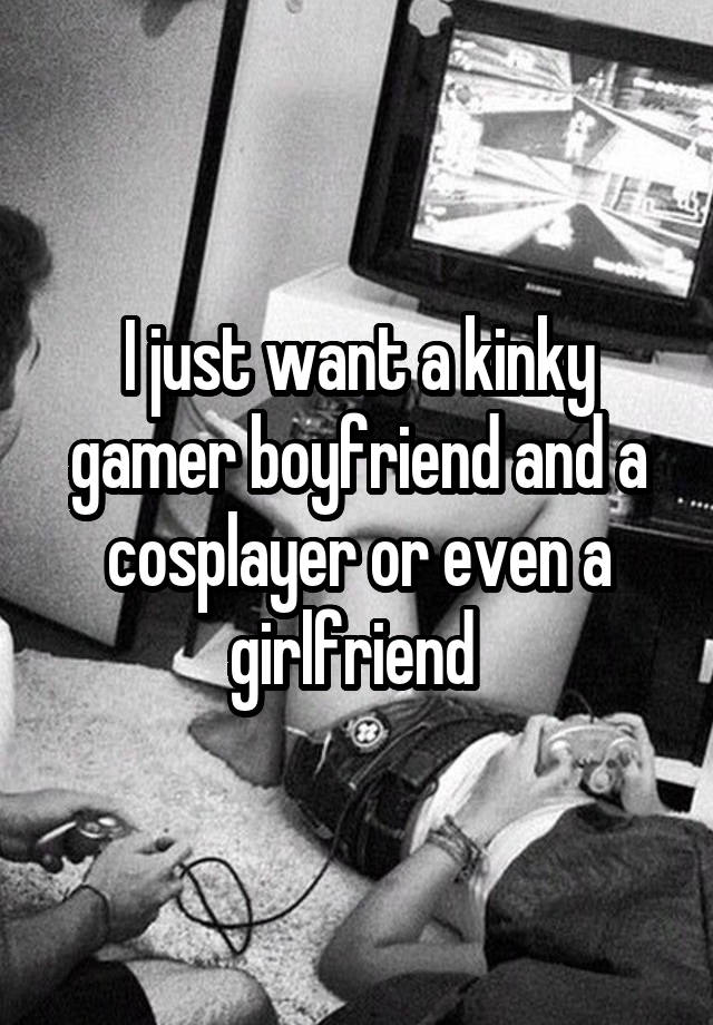 I just want a kinky gamer boyfriend and a cosplayer or even a girlfriend 