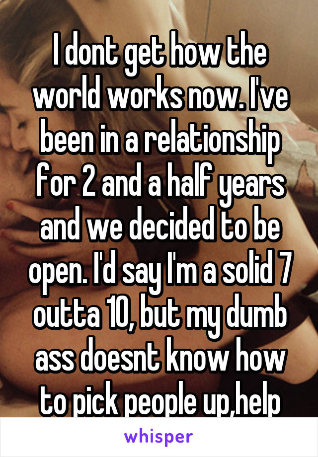 I dont get how the world works now. I've been in a relationship for 2 and a half years and we decided to be open. I'd say I'm a solid 7 outta 10, but my dumb ass doesnt know how to pick people up,help