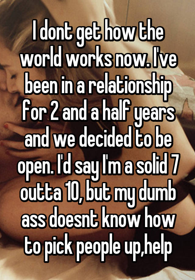 I dont get how the world works now. I've been in a relationship for 2 and a half years and we decided to be open. I'd say I'm a solid 7 outta 10, but my dumb ass doesnt know how to pick people up,help