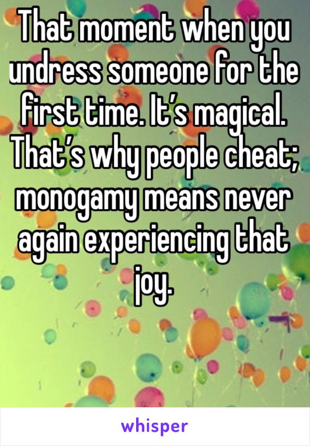 That moment when you undress someone for the first time. It’s magical. That’s why people cheat; monogamy means never again experiencing that joy. 