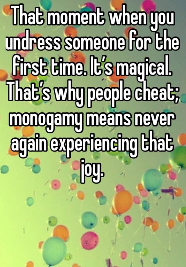 That moment when you undress someone for the first time. It’s magical. That’s why people cheat; monogamy means never again experiencing that joy. 