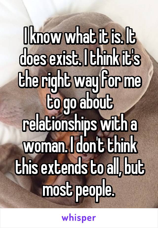  I know what it is. It does exist. I think it's the right way for me to go about relationships with a woman. I don't think this extends to all, but most people. 