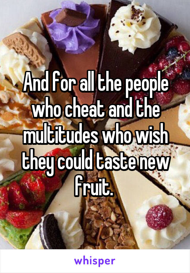 And for all the people who cheat and the multitudes who wish they could taste new fruit. 