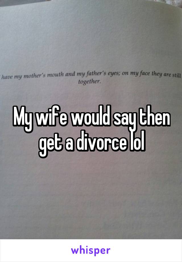 My wife would say then get a divorce lol