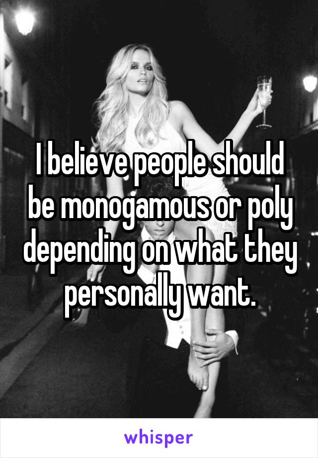 I believe people should be monogamous or poly depending on what they personally want.