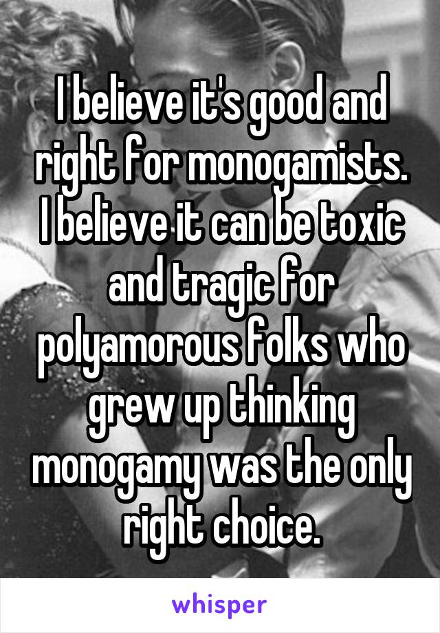 I believe it's good and right for monogamists. I believe it can be toxic and tragic for polyamorous folks who grew up thinking monogamy was the only right choice.