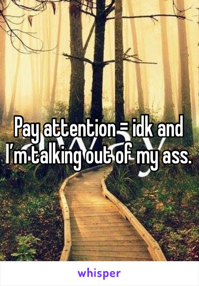 Pay attention = idk and I’m talking out of my ass.