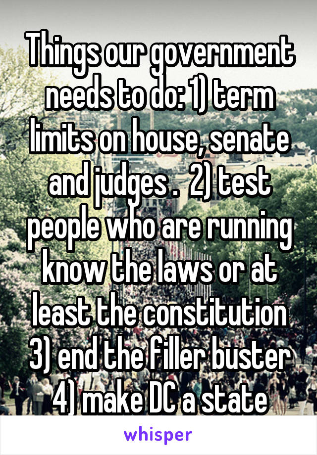 Things our government needs to do: 1) term limits on house, senate and judges .  2) test people who are running know the laws or at least the constitution 3) end the filler buster 4) make DC a state
