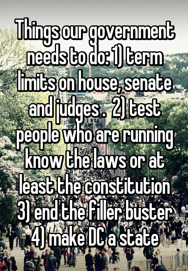 Things our government needs to do: 1) term limits on house, senate and judges .  2) test people who are running know the laws or at least the constitution 3) end the filler buster 4) make DC a state