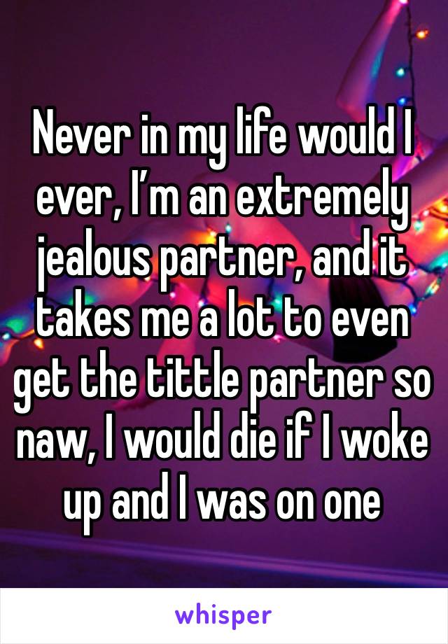 Never in my life would I ever, I’m an extremely jealous partner, and it takes me a lot to even get the tittle partner so naw, I would die if I woke up and I was on one