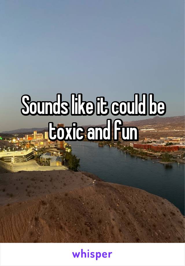 Sounds like it could be toxic and fun
