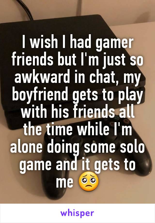 I wish I had gamer friends but I'm just so awkward in chat, my boyfriend gets to play with his friends all the time while I'm alone doing some solo game and it gets to me 🥺