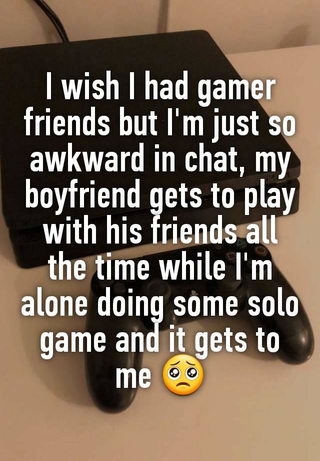 I wish I had gamer friends but I'm just so awkward in chat, my boyfriend gets to play with his friends all the time while I'm alone doing some solo game and it gets to me 🥺