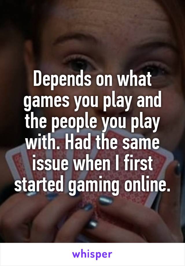 Depends on what games you play and the people you play with. Had the same issue when I first started gaming online.