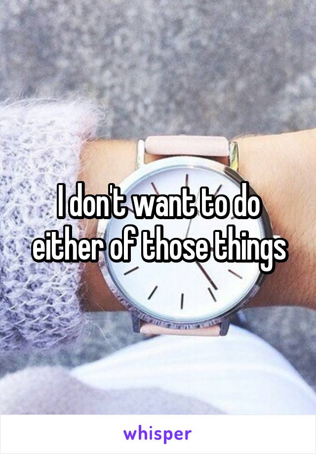 I don't want to do either of those things