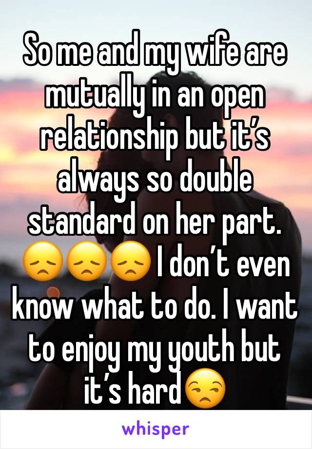 So me and my wife are mutually in an open relationship but it’s always so double standard on her part. 😞😞😞 I don’t even know what to do. I want to enjoy my youth but it’s hard😒