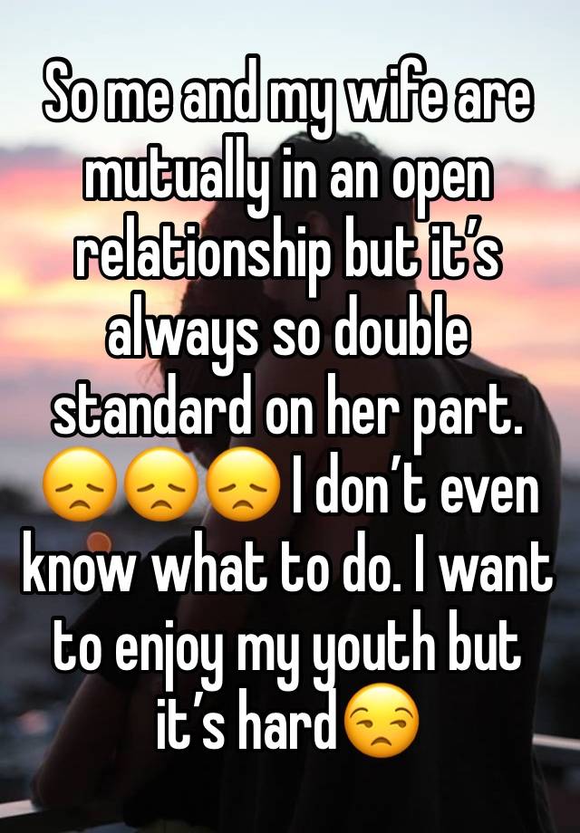 So me and my wife are mutually in an open relationship but it’s always so double standard on her part. 😞😞😞 I don’t even know what to do. I want to enjoy my youth but it’s hard😒