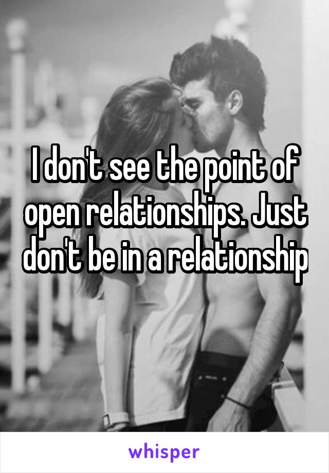 I don't see the point of open relationships. Just don't be in a relationship 