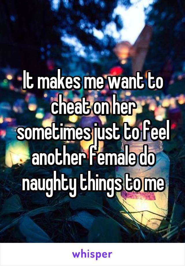 It makes me want to cheat on her sometimes just to feel another female do naughty things to me