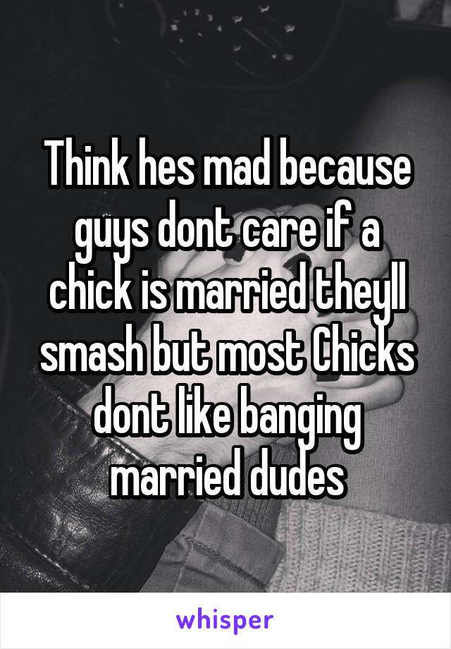 Think hes mad because guys dont care if a chick is married theyll smash but most Chicks dont like banging married dudes