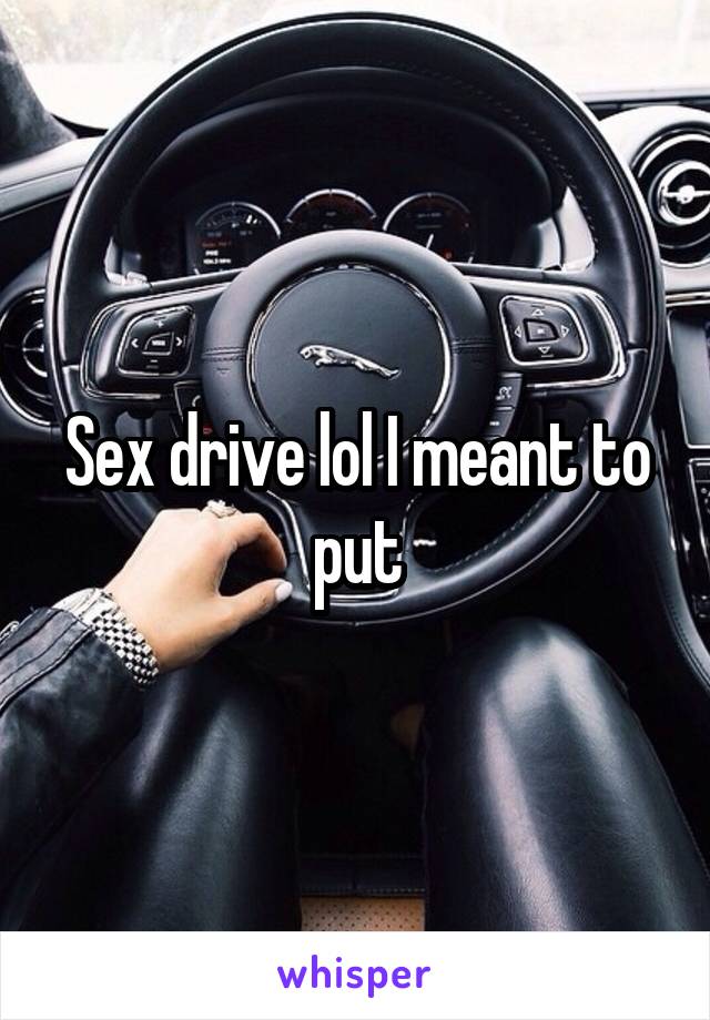 Sex drive lol I meant to put