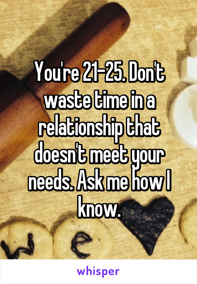 You're 21-25. Don't waste time in a relationship that doesn't meet your needs. Ask me how I know.