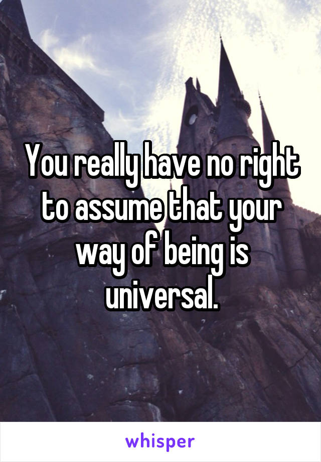 You really have no right to assume that your way of being is universal.