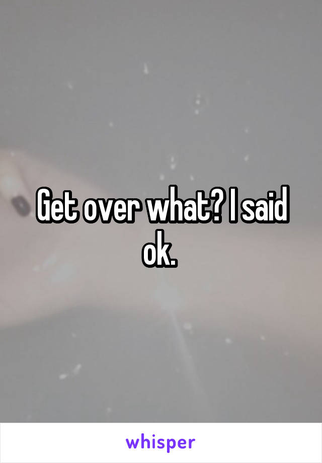 Get over what? I said ok. 