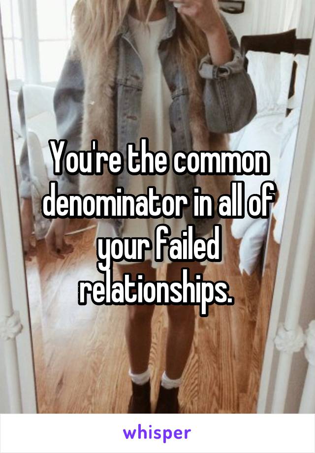 You're the common denominator in all of your failed relationships. 