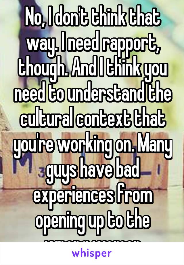 No, I don't think that way. I need rapport, though. And I think you need to understand the cultural context that you're working on. Many guys have bad experiences from opening up to the wrong woman