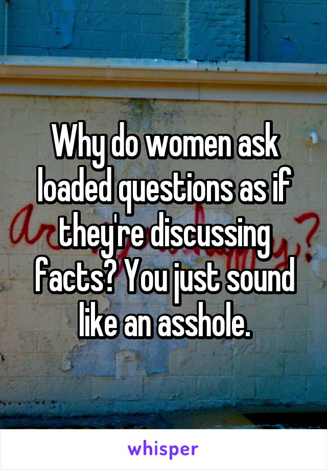 Why do women ask loaded questions as if they're discussing facts? You just sound like an asshole.