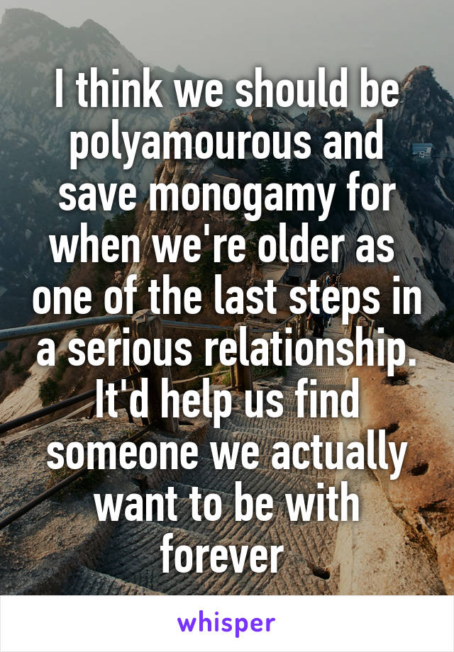 I think we should be polyamourous and save monogamy for when we're older as  one of the last steps in a serious relationship. It'd help us find someone we actually want to be with forever 