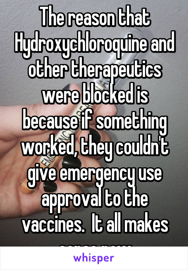 The reason that Hydroxychloroquine and other therapeutics were blocked is because if something worked, they couldn't give emergency use approval to the vaccines.  It all makes sense now