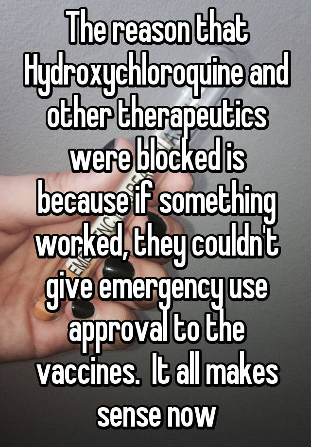 The reason that Hydroxychloroquine and other therapeutics were blocked is because if something worked, they couldn't give emergency use approval to the vaccines.  It all makes sense now